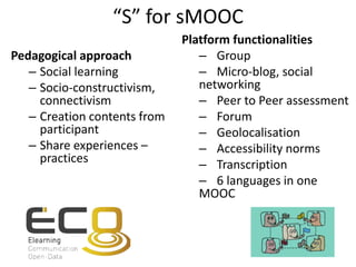 “S” for sMOOC
Pedagogical approach
– Social learning
– Socio-constructivism,
connectivism
– Creation contents from
participant
– Share experiences –
practices
Platform functionalities
– Group
– Micro-blog, social
networking
– Peer to Peer assessment
– Forum
– Geolocalisation
– Accessibility norms
– Transcription
– 6 languages in one
MOOC
 