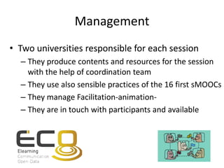 Management
• Two universities responsible for each session
– They produce contents and resources for the session
with the help of coordination team
– They use also sensible practices of the 16 first sMOOCs
– They manage Facilitation-animation-
– They are in touch with participants and available
 