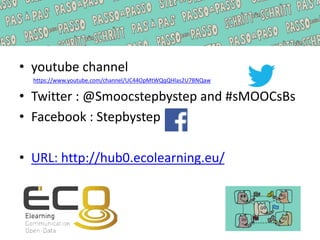 • youtube channel
https://www.youtube.com/channel/UC44OpMtWQqQHlas2U7BNQaw
• Twitter : @Smoocstepbystep and #sMOOCsBs
• Facebook : Stepbystep
• URL: http://hub0.ecolearning.eu/
 