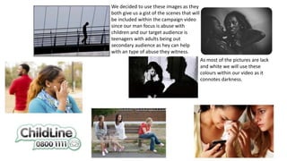 We decided to use these images as they
both give us a gist of the scenes that will
be included within the campaign video
since our man focus is abuse with
children and our target audience is
teenagers with adults being out
secondary audience as hey can help
with an type of abuse they witness.
As most of the pictures are lack
and white we will use these
colours within our video as it
connotes darkness.
 