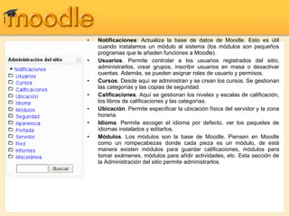 Notificaciones : Actualiza la base de datos de Moodle. Esto es útil cuando instalamos un módulo al sistema (los módulos son pequeños programas que le añaden funciones a Moodle). Usuarios . Permite controlar a los usuarios registrados del sitio, administrarlos, crear grupos, inscribir usuarios en masa o desactivar cuentas. Además, se pueden asignar roles de usuario y permisos. Cursos . Desde aquí se administran y se crean los cursos. Se gestionan las categorías y las copias de seguridad. Calificaciones . Aquí se gestionan los niveles y escalas de calificación, los libros de calificaciones y las categorías. Ubicación . Permite especificar la ubicación física del servidor y la zona horaria. Idioma . Permite escoger el idioma por defecto, ver los paquetes de idiomas instalados y editarlos. Módulos . Los módulos son la base de Moodle. Piensen en Moodle como un rompecabezas donde cada pieza es un módulo, de está manera existen módulos para guardar calificaciones, módulos para tomar exámenes, módulos para añdir actividades, etc. Esta sección de la Administración del sitio permite administrarlos. 