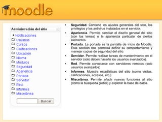 Seguridad . Contiene los ajustes generales del sitio, los privilegios y los antivirus instalados en el servidor. Apariencia . Permite cambiar el diseño general del sitio (con los temas) o la apariencia particular de ciertos elementos. Portada . La portada es la pantalla de inicio de Moodle. Esta sección nos permitirá definir su comportamiento y manejar copias de seguridad del sitio. Servidor . Permite realizar tareas de mantenimiento en el servidor (solo deben hacerlo los usuarios avanzados). Red . Permite conectarse con servidores remotos (solo usuarios avanzados) Informes . Muestra estadísticas del sitio (como visitas, calificaciones, accesos, etc.) Miscelánea . Permite añadir nuevas funciones al sitio (como la búsqueda global) y explorar la base de datos. 