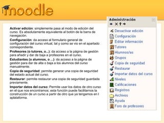 Activar edición : simplemente pasa al modo de edición del curso. Es absolutamente equivalente al botón de la barra de navegación. Configuración : da acceso al formulario general de configuración del curso virtual, tal y como se vio en el apartado correspondiente. Profesores (o tutores, o...) : da acceso a la página de gestión para añadir y dar de baja a profesores en el curso. Estudiantes (o alumnos, o ...) : da acceso a la página de gestión para dar de alta o baja a los alumnos del curso manualmente. Copia de seguridad : permite generar una copia de seguridad del estado actual del curso. Restaurar : permite restaurar una copia de seguridad guardada previamente. Importar datos del curso:  Permite usar los datos de otro curso en el que nos encontramos; esta función puede facilitarnos la construcción de un curso a partir de otro que ya tengamos en l aplataforma. 