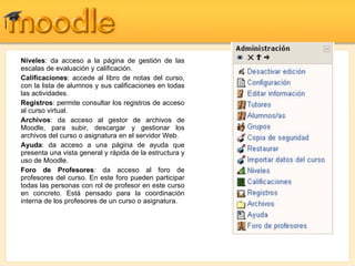 Niveles : da acceso a la página de gestión de las escalas de evaluación y calificación. Calificaciones : accede al libro de notas del curso, con la lista de alumnos y sus calificaciones en todas las actividades. Registros : permite consultar los registros de acceso al curso virtual. Archivos : da acceso al gestor de archivos de Moodle, para subir, descargar y gestionar los archivos del curso o asignatura en el servidor Web. Ayuda : da acceso a una página de ayuda que presenta una vista general y rápida de la estructura y uso de Moodle. Foro de Profesores : da acceso al foro de profesores del curso. En este foro pueden participar todas las personas con rol de profesor en este curso en concreto. Está pensado para la coordinación interna de los profesores de un curso o asignatura. 