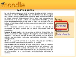 PARTICIPANTES La lista de participantes del curso se puede consultar en todo momento utilizando el enlace  Participantes  del panel  Personas  de la página principal del curso virtual (arriba a la izquierda). Este enlace nos presenta un listado ordenado de profesores, por un lado, y de los estudiantes matriculados en el curso. La lista nos proporciona el nombre y otros datos personales de cada uno, así como su dirección de correo (como un enlace, pinchando en ella le enviaremos un correo electrónico privado a esa persona. Como profesores, veremos una serie de enlaces al lado de la información de cada alumno que no están disponibles para los estudiantes: Informe de actividades : permite acceder al informe de actividad del alumno, que registra todos los pasos dados por el alumno en tu curso o asignatura. Ahí podrás ver qué recursos ha visitado, cuántas veces y cuándo, las actividades realizadas, calificaciones obtenidas, trabajos entregados etc. Quitar de ... : permite eliminar a un alumno del curso, cancelando su inscripción en el mismo (pero no su registro en Moodle). Entrar como : permite acceder al curso o asignatura como si fueras un alumno. Así puedes probar el funcionamiento de los recursos y las actividades que hayas añadido a tu curso como un alumno. De esta forma podrás evaluar quejas habituales del tipo "es que yo eso no lo veo en mi ordenador", "a mi no me salen las instrucciones del trabajo" y similares. 