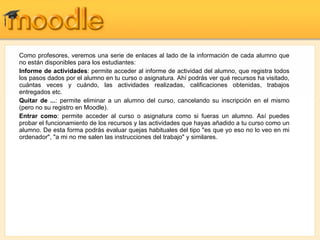 Como profesores, veremos una serie de enlaces al lado de la información de cada alumno que no están disponibles para los estudiantes: Informe de actividades : permite acceder al informe de actividad del alumno, que registra todos los pasos dados por el alumno en tu curso o asignatura. Ahí podrás ver qué recursos ha visitado, cuántas veces y cuándo, las actividades realizadas, calificaciones obtenidas, trabajos entregados etc. Quitar de ... : permite eliminar a un alumno del curso, cancelando su inscripción en el mismo (pero no su registro en Moodle). Entrar como : permite acceder al curso o asignatura como si fueras un alumno. Así puedes probar el funcionamiento de los recursos y las actividades que hayas añadido a tu curso como un alumno. De esta forma podrás evaluar quejas habituales del tipo "es que yo eso no lo veo en mi ordenador", "a mi no me salen las instrucciones del trabajo" y similares. 
