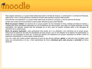 Para asignar personas a un grupo basta seleccionar éste en la lista de Grupos, a continuación ir a la lista de Personas, seleccionar a una o varias personas y presionar el botón para pasarlos al grupo seleccionado. Para eliminar una asignación o un grupo basta seleccionar la persona o el grupo y usar los botones de Quitar. Existen dos modos de funcionamiento cuando están definidos grupos sobre Moodle: Modo de grupos visibles : los alumnos de un grupo pueden ver los mensajes en foros, trabajos enviados en tareas, y cualesquiera otras actividades realizadas por sus compañeros de otros grupos, pero ellos no pueden participar en esas actividades. Por ejemplo, podrán leer los mensajes de un foro, pero no podrán contestar salvo a los mensajes de miembros de su propio grupo. Modo de grupos separados : cada participante sólo puede ver a su alrededor a los miembros de su propio grupo. Desconoce la existencia del resto de estudiantes de otros grupos, que no son listados en la relación de participantes, ni puede ver sus mensajes en foros etc. A todos los efectos una asignatura con grupos separados es similar a tener la asignatura desdoblada en varias clases independientes. A su vez, estos dos modos pueden aplicarse al curso de dos formas distintas:  global , a nivel del curso completo, para todos sus componentes a la vez, o bien aplicándose de forma  individual para cada recurso o actividad  de forma particular. 
