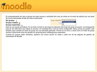 El comportamiento de cara a grupos de cada recurso o actividad del curso se indica en el modo de edición por una serie de iconos adicionales al lado de cada componente: Sin grupos :  Grupos visibles :  Grupos separados :  Esto es una ayuda al profesor. En el modo normal no da ninguna indicación del modo de grupo al usuario, es transparente para él, tan sólo tiene que utilizar el recurso o la actividad tal y como le viene configurada. Estos iconos se pueden usar también para cambiar el modo de grupo de una actividad particular. Pincha en el icono y verás cómo el modo de grupo cambia cíclicamente entre los ajustes sin grupos/grupos visibles/grupos separados. Cuando los grupos están activados, aparece una nueva opción en todas y cada una de las páginas de gestión de actividades de Moodle. 