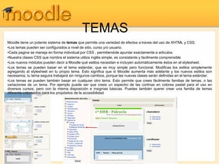 TEMAS Moodle tiene un potente sistema de  temas  que permite una variedad de efectos a traves del uso de XHTML y CSS.  Los temas pueden ser configurados a nivel de sitio, curso y/o usuario.  Cada pagina se maneja en forma individual por CSS , permitiendole apuntar exactamente a articulos.  Nuestra clases CSS que nombra el sistema utiliza inglés simple, es consistente y facilmente comprensible  Los nuevos módulos pueden decir a Moodle qué estilos necesitan e incluyen automáticamente éstos en el stylesheet.  Los temas se pueden basar en el tema estándar, que es muy simple pero funcional. Modificas los estilos simplemente agregando al stylesheet en tu propio tema. Esto significa que si Moodle aumenta más adelante y los nuevos estilos son necesarios, tu tema seguira trabajará sin ningunos cambios, porque las nuevas clases serán definidas en el tema estándar.  Los temas se pueden también basar en cualquier otro tema. Esto permite que crees fácilmente familias de temas, o las variaciones de un tema. Por ejemplo puede ser que crees un espectro de las cortinas en colores pastel para el uso en diversos cursos, pero con la misma disposición e insignias básicas. Puedes también querer crear una familia de temas diferente-coloreados para los propósitos de la accesibilidad  