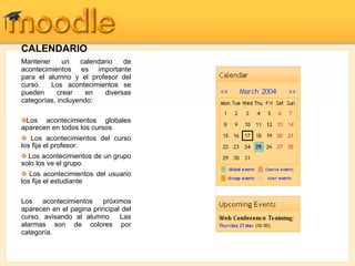 CALENDARIO Mantener un calendario de acontecimientos es importante para el alumno y el profesor del curso.  Los acontecimientos se pueden crear en diversas categorías, incluyendo: Los acontecimientos globales aparecen en todos los cursos Los acontecimientos del curso los fija el profesor.  Los acontecimientos de un grupo solo los ve el grupo. Los acontecimientos del usuario los fija el estudiante  Los acontecimientos próximos aparecen en el pagina principal del curso, avisando al alumno.  Las alarmas son de colores por categoría. 