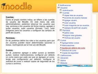 Cuentas: Como el propio nombre indica, se refiere a las cuentas de usuario del Moodle. En este menú (de sólo administradores),  podemos observar los usuarios que hay, acciones a los usuarios de forma masiva, agregar o quitar usuarios, subir usuarios (formato *.csv), subir imágenes para los usuarios o configurar los campos de perfil del usuario. Permisos: En él,  podemos definir los roles a los usuarios para que los usuarios puedan hacer determinadas opciones o tareas, restringiendo así el mal uso del Moodle. Cursos: En él , podemos agregar o editar cursos (y también quitar), realizar matriculaciones, configurar por defecto un curso (para que cada vez que se agregue un curso, tenga esa configuración por defecto), configurar la solicitud de curso o realizar copias de seguridad de los cursos o archivos. 