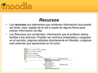 Recursos Los  recursos  son elementos que contienen información que puede ser leída, vista, bajada de la red o usada de alguna forma para extraer información de ella. Los Recursos son contenidos: información que el profesor desea facilitar a los alumnos. Pueden ser archivos preparados y cargados en el servidor; páginas editadas directamente en Moodle, o páginas web externas que aparecerán en el curso.  