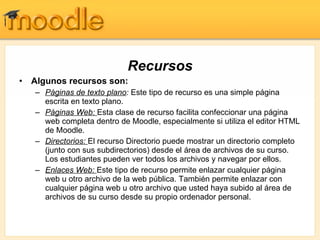 Recursos Algunos recursos son: Páginas de texto plano :  Este tipo de recurso es una simple página escrita en texto plano.  Páginas Web:  Esta clase de recurso facilita confeccionar una página web completa dentro de Moodle, especialmente si utiliza el editor HTML de Moodle.  Directorios:  El recurso Directorio puede mostrar un directorio completo (junto con sus subdirectorios) desde el área de archivos de su curso. Los estudiantes pueden ver todos los archivos y navegar por ellos.  Enlaces Web:  Este tipo de recurso permite enlazar cualquier página web u otro archivo de la web pública. También permite enlazar con cualquier página web u otro archivo que usted haya subido al área de archivos de su curso desde su propio ordenador personal.  