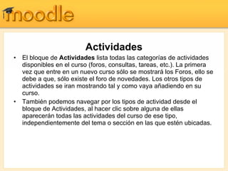 Actividades El bloque de  Actividades  lista todas las categorías de actividades disponibles en el curso (foros, consultas, tareas, etc.). La primera vez que entre en un nuevo curso sólo se mostrará los Foros, ello se debe a que, sólo existe el foro de novedades. Los otros tipos de actividades se iran mostrando tal y como vaya añadiendo en su curso.  También podemos navegar por los tipos de actividad desde el bloque de Actividades, al hacer clic sobre alguna de ellas aparecerán todas las actividades del curso de ese tipo, independientemente del tema o sección en las que estén ubicadas.  