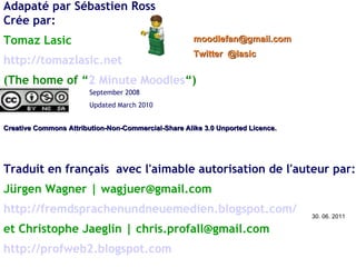 Adapaté par Sébastien Ross Crée par: Tomaz Lasic http://tomazlasic.net   (The home of “ 2 Minute Moodles “) Creative Commons Attribution-Non-Commercial-Share Alike 3.0 Unported Licence.  [email_address]   Twitter  @lasic September 2008  Updated March 2010 Traduit en français  avec l'aimable autorisation de l'auteur par: Jürgen Wagner | wagjuer@gmail.com http://fremdsprachenundneuemedien.blogspot.com/ et Christophe Jaeglin | chris.profall@gmail.com http://profweb2.blogspot.com 30. 06. 2011 