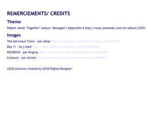 REMERCIEMENTS/ CREDITS Theme  Robert Jakob ‘Together’ (album ‘Messages’) disponible à http://www.jamendo.com/en/album/23931 Images The Astronaut Twins – par oskay  http://www.flickr.com/photos/oskay/265900118/ Day 11 – by j.reed  http://www.flickr.com/photos/jreed/322057902/ DSC06918 – par Kingray  http://www.flickr.com/photos/kingray/44423028/ Contacts – par striatic  http://www.flickr.com/photos/striatic/436654901/ LEGO pictures created by LEGO Digital Designer. 