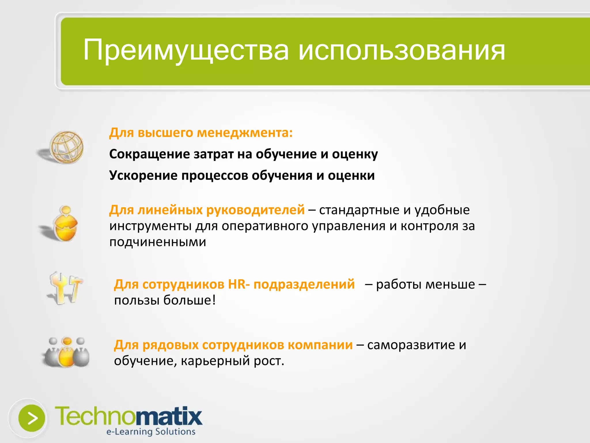 Преимущества   использования Для высшего менеджмента:  Сокращение затрат на обучение и оценку Ускорение процессов обучения и оценки Для линейных руководителей   – стандартные и удобные инструменты для оперативного управления и контроля за подчиненными Для сотрудников HR- подразделений   – работы меньше – пользы больше! Для рядовых сотрудников компании  – саморазвитие и обучение, карьерный рост. 