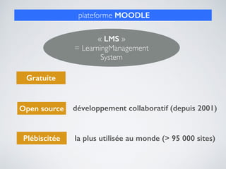 plateforme MOODLE
Gratuite
Open source développement collaboratif (depuis 2001)
Plébiscitée la plus utilisée au monde (> 95 000 sites)
« LMS »  
= LearningManagement
System
 