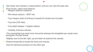 •Get closer and maintain a nasal position until you can view the optic disc
Once at disc, clear it and observe:
◦ Margins (distinct/ indistinct)
◦ Rim tissue (colour) – ISNT rule
◦ Cup margins (look at kinking of vessels for border and not pallor
◦ Cup size (C/D ratio)
◦ Cup depth (deeper = brighter yellow)
◦ Visibility of lamina cribrosa
-The nearsighted eye need more minus/red whereas the farsighted eye needs more
plus/green number lenses.
•Slightly scan to the left, right ,up and down to examine the vessels.
•Extend temporally to locate the fovea and macula.
•Use the identical procedure on the other eye.
 