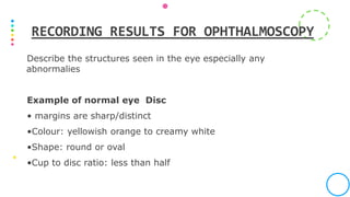 Describe the structures seen in the eye especially any
abnormalies
Example of normal eye Disc
• margins are sharp/distinct
•Colour: yellowish orange to creamy white
•Shape: round or oval
•Cup to disc ratio: less than half
RECORDING RESULTS FOR OPHTHALMOSCOPY
 