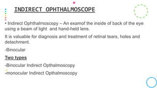 • Indirect Ophthalmoscopy – An examof the inside of back of the eye
using a beam of light and hand-held lens.
It is valuable for diagnosis and treatment of retinal tears, holes and
detachment.
-Binocular
Two types
-Binocular Indirect Opthalmoscopy
-monocular Indirect Opthalmoscopy
INDIRECT OPHTHALMOSCOPE
 