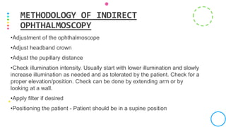 •Adjustment of the ophthalmoscope
•Adjust headband crown
•Adjust the pupillary distance
•Check illumination intensity. Usually start with lower illumination and slowly
increase illumination as needed and as tolerated by the patient. Check for a
proper elevation/position. Check can be done by extending arm or by
looking at a wall.
•Apply filter if desired
•Positioning the patient - Patient should be in a supine position
METHODOLOGY OF INDIRECT
OPHTHALMOSCOPY
 