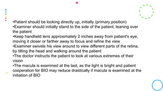 •Patient should be looking directly up, initially (primary position)
•Examiner should initially stand to the side of the patient, leaning over
the patient
•Keep handheld lens approximately 2 inches away from patient's eye,
moving it closer or farther away to focus and refine the view
•Examiner swivels his view around to view different parts of the retina,
by tilting the head and walking around the patient
•The doctor instructs the patient to look at various extremes of their
vision
•The macula is examined at the last, as the light is bright and patient
cooperation for BIO may reduce drastically if macula is examined at the
initiation of BIO
 