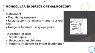 MONOCULAR INDIRECT OPTHALMOSCOPY
Instrument:
 Magnifying eyepiece
 Relay system re-inverts image to a real
one
 Image is focused using eye piece
Indication of use:
• Small pupils
• Uncooperative children
• Patients intolerant to bright illumination
 