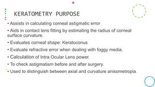 • Assists in calculating corneal astigmatic error
• Aids in contact lens fitting by estimating the radius of corneal
surface curvature.
• Evaluates corneal shape: Keratoconus
• Evaluate refractive error when dealing with foggy media.
• Calculation of Intra Ocular Lens power.
• To check astigmatism before and after surgery.
• Used to distinguish between axial and curvature anisometropia.
KERATOMETRY PURPOSE
 