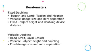 Keratometers
Fixed Doubling
• bausch and Lomb, Topcon and Mognon
• Variable-Image size and mire separation
• Fixed –object height and doubling device
distance
Variable Doubling
• Haag Streit, Javal Schiotz
• Variable –object height and doubling
• Fixed-image size and mire separation
 