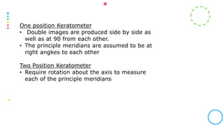 One position Keratometer
• Double images are produced side by side as
well as at 90 from each other.
• The principle meridians are assumed to be at
right angkes to each other
Two Position Keratometer
• Require rotation about the axis to measure
each of the principle meridians
 