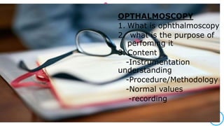 OPTHALMOSCOPY
1. What is ophthalmoscopy
2. what is the purpose of
perfoming it
3. Content
-Instrumentation
understanding
-Procedure/Methodology
-Normal values
-recording
 