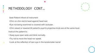 Seat Patient infront of instrument
•Chin on chin rest & head against head rest.
•Eye not being examined is covered with occluder.
•Chin raised or lowered till patient's pupil & projective knob are at the same level.
Instruct the patient to :
• Keep eyes open wide and blink normally.
•Try not to move the head nor speak.
•Look at the reflection of own eye in the keratometer barrel
METHODOLOGY CONT…
 
