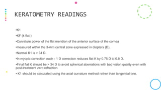 •K1
•KF (k flat )
•Curvature power of the flat meridian of the anterior surface of the cornea
•measured within the 3-mm central zone expressed in diopters (D).
•Normal K1 is > 34 D.
•In myopic correction each - 1 D correction reduces flat K by 0.75 D to 0.8 D.
•Final flat K should be > 34 D to avoid spherical aberrations with bad vision quality even with
post-treatment zero refraction
• K1 should be calculated using the axial curvature method rather than tangential one.
KERATOMETRY READINGS
 