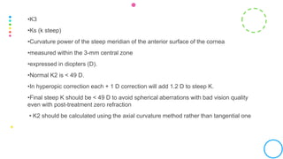 •K3
•Ks (k steep)
•Curvature power of the steep meridian of the anterior surface of the cornea
•measured within the 3-mm central zone
•expressed in diopters (D).
•Normal K2 is < 49 D.
•In hyperopic correction each + 1 D correction will add 1.2 D to steep K.
•Final steep K should be < 49 D to avoid spherical aberrations with bad vision quality
even with post-treatment zero refraction
• K2 should be calculated using the axial curvature method rather than tangential one
 