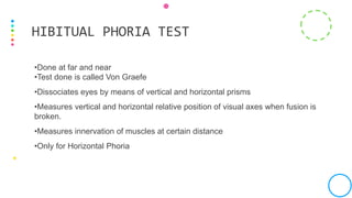 •Done at far and near
•Test done is called Von Graefe
•Dissociates eyes by means of vertical and horizontal prisms
•Measures vertical and horizontal relative position of visual axes when fusion is
broken.
•Measures innervation of muscles at certain distance
•Only for Horizontal Phoria
HIBITUAL PHORIA TEST
 