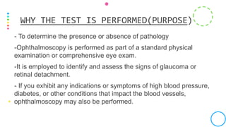 - To determine the presence or absence of pathology
-Ophthalmoscopy is performed as part of a standard physical
examination or comprehensive eye exam.
-It is employed to identify and assess the signs of glaucoma or
retinal detachment.
- If you exhibit any indications or symptoms of high blood pressure,
diabetes, or other conditions that impact the blood vessels,
ophthalmoscopy may also be performed.
WHY THE TEST IS PERFORMED(PURPOSE)
 