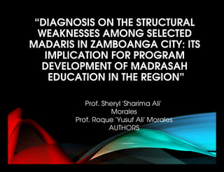 “DIAGNOSIS ON THE STRUCTURAL 
WEAKNESSES AMONG SELECTED 
MADARIS IN ZAMBOANGA CITY: ITS 
IMPLICATION FOR PROGRAM 
DEVELOPMENT OF MADRASAH
 EDUCATION IN THE REGION”
Prof. Sheryl 'Sharima Ali'  
Morales
Prof. Roque 'Yusuf Ali' Morales
AUTHORS
 
