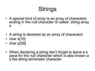 Strings
• A special kind of array is an array of characters
ending in the null character 0 called string array
s
• A string is declared as an array of characters
• char s[10]
• char p[30]
• When declaring a string don’t forget to leave a s
pace for the null character which is also known a
s the string terminator character
 
