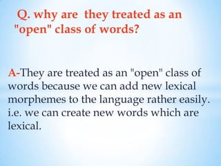 Q. why are they treated as an
 "open" class of words?


A-They are treated as an "open" class of
words because we can add new lexical
morphemes to the language rather easily.
i.e. we can create new words which are
lexical.
 
