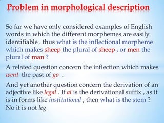 Problem in morphological description

So far we have only considered examples of English
words in which the different morphemes are easily
identifiable . thus what is the inflectional morpheme
which makes sheep the plural of sheep , or men the
plural of man ?
A related question concern the inflection which makes
went the past of go .
And yet another question concern the derivation of an
adjective like legal . If al is the derivational suffix , as it
is in forms like institutional , then what is the stem ?
No it is not leg
 
