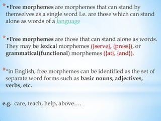 *•Free morphemes are morphemes that can stand by
 themselves as a single word I.e. are those which can stand
 alone as words of a language


*•Free morphemes are those that can stand alone as words.
 They may be lexical morphemes ({serve}, {press}), or
 grammatical(functional) morphemes ({at}, {and}).


**in English, free morphemes can be identified as the set of
 separate word forms such as basic nouns, adjectives,
 verbs, etc.


e.g. care, teach, help, above….
 