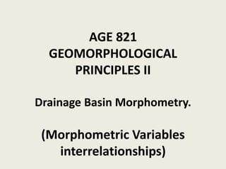 AGE 821
GEOMORPHOLOGICAL
PRINCIPLES II
Drainage Basin Morphometry.
(Morphometric Variables
interrelationships)
 