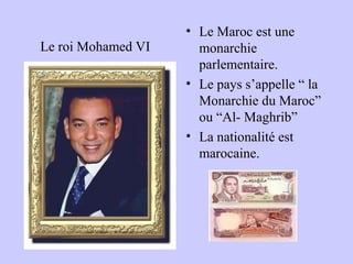 Le roi Mohamed VI
• Le Maroc est une
monarchie
parlementaire.
• Le pays s’appelle “ la
Monarchie du Maroc”
ou “Al- Maghrib”
• La nationalité est
marocaine.
 