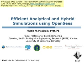Efficient Analytical and Hybrid
Simulations using OpenSees
Khalid M. Mosalam, PhD, PE
Taisei Professor of Civil Engineering
Director, Pacific Earthquake Engineering Research (PEER) Center
University of California, Berkeley
OPENSEES DAYS EUROPE: FIRST EUROPEAN CONFERENCE ON OPENSEES
June 19-20, 2017, Porto, Portugal, http://eosd2017.weebly.com/
Keynote session #8: June 20, 2017 [5:45-6:15 pm “GMT+1” via skype]
Thanks to: Dr. Selim Günay & Dr. Xiao Liang
 