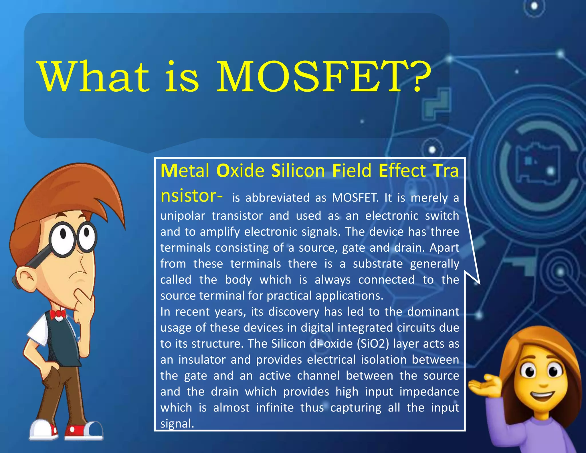 What is MOSFET?
Metal Oxide Silicon Field Effect Tra
nsistor- is abbreviated as MOSFET. It is merely a
unipolar transistor and used as an electronic switch
and to amplify electronic signals. The device has three
terminals consisting of a source, gate and drain. Apart
from these terminals there is a substrate generally
called the body which is always connected to the
source terminal for practical applications.
In recent years, its discovery has led to the dominant
usage of these devices in digital integrated circuits due
to its structure. The Silicon di-oxide (SiO2) layer acts as
an insulator and provides electrical isolation between
the gate and an active channel between the source
and the drain which provides high input impedance
which is almost infinite thus capturing all the input
signal.
 