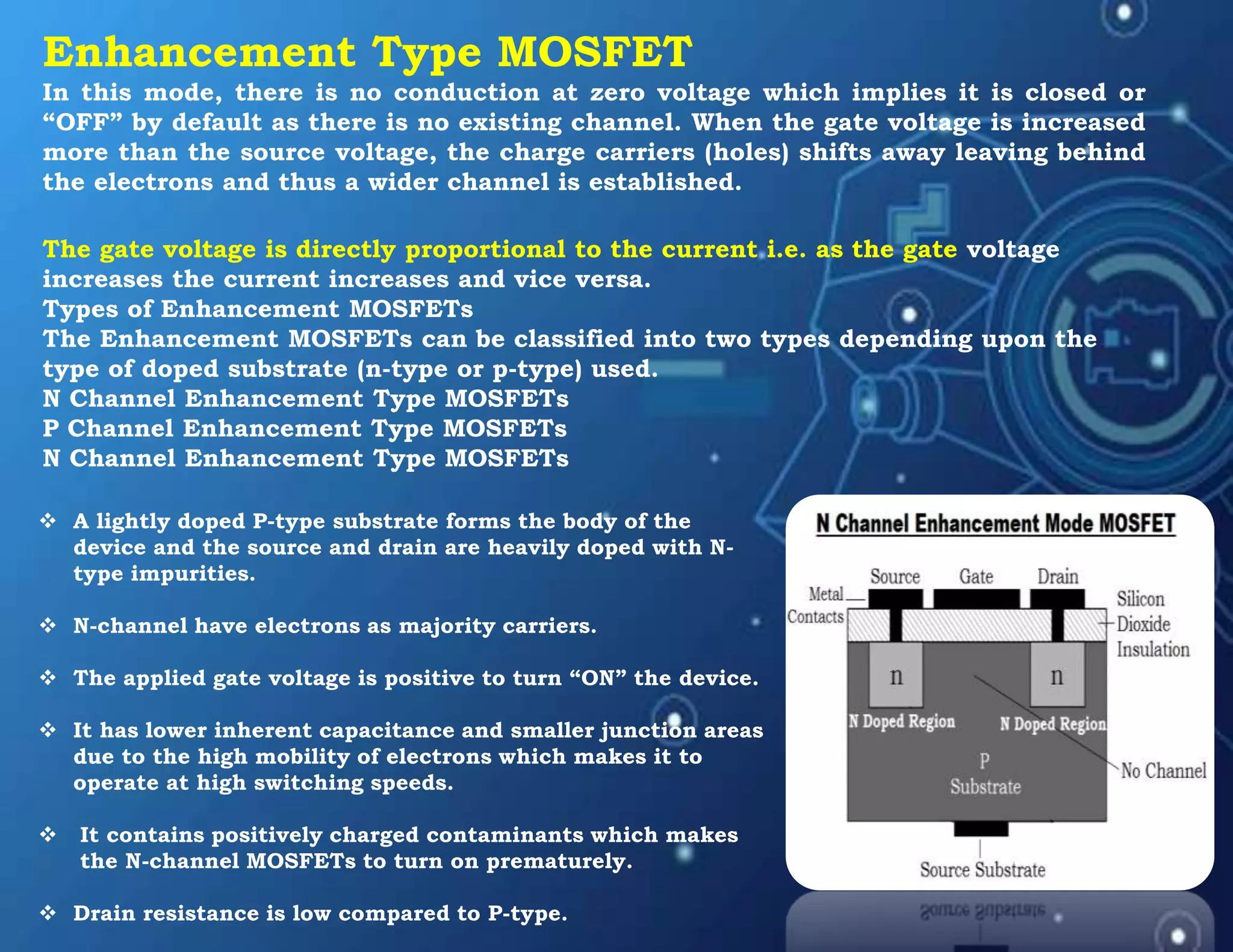 Enhancement Type MOSFET
In this mode, there is no conduction at zero voltage which implies it is closed or
“OFF” by default as there is no existing channel. When the gate voltage is increased
more than the source voltage, the charge carriers (holes) shifts away leaving behind
the electrons and thus a wider channel is established.
The gate voltage is directly proportional to the current i.e. as the gate voltage
increases the current increases and vice versa.
Types of Enhancement MOSFETs
The Enhancement MOSFETs can be classified into two types depending upon the
type of doped substrate (n-type or p-type) used.
N Channel Enhancement Type MOSFETs
P Channel Enhancement Type MOSFETs
N Channel Enhancement Type MOSFETs
 A lightly doped P-type substrate forms the body of the
device and the source and drain are heavily doped with N-
type impurities.
 N-channel have electrons as majority carriers.
 The applied gate voltage is positive to turn “ON” the device.
 It has lower inherent capacitance and smaller junction areas
due to the high mobility of electrons which makes it to
operate at high switching speeds.
 It contains positively charged contaminants which makes
the N-channel MOSFETs to turn on prematurely.
 Drain resistance is low compared to P-type.
 