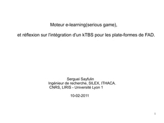 Moteur e-learning(serious game),

et réflexion sur l'intégration d'un kTBS pour les plate-formes de FAD.




                          Serguei Sayfulin
               Ingénieur de recherche, SILEX, ITHACA.
                CNRS, LIRIS - Université Lyon 1

                           10-02-2011



                                                                     1
 