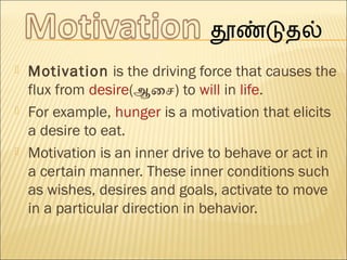  Motivation is the driving force that causes the
flux from desire(ஆசைச) to will in life.
 For example, hunger is a motivation that elicits
a desire to eat.
 Motivation is an inner drive to behave or act in
a certain manner. These inner conditions such
as wishes, desires and goals, activate to move
in a particular direction in behavior.
 