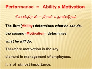 Performance = Ability x Motivation
ெசயலதிறன் = திறன் x தணடதல்  
The first (Ability) determines what he can do,
the second (Motivation) determines
what he will do.
Therefore motivation is the key
element in management of employees.
It is of utmost importance.
 